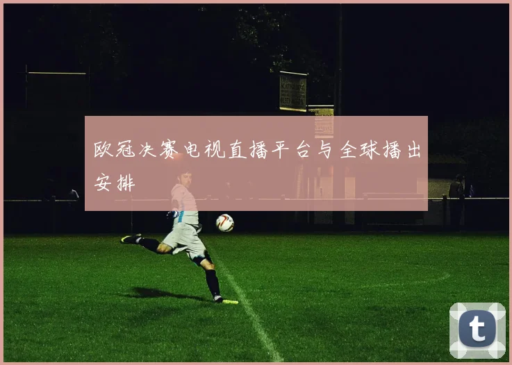 欧冠决赛电视直播平台与全球播出安排