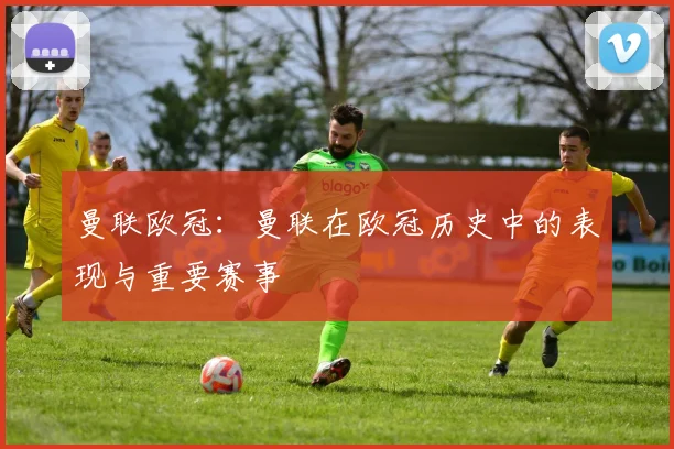 曼联欧冠:曼联在欧冠历史中的表现与重要赛事