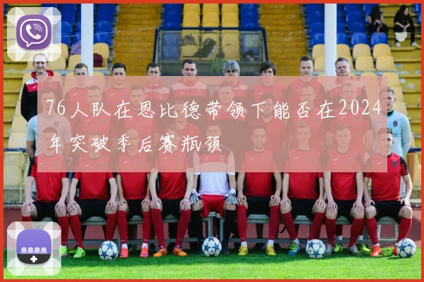 76人队在恩比德带领下能否在2024年突破季后赛瓶颈